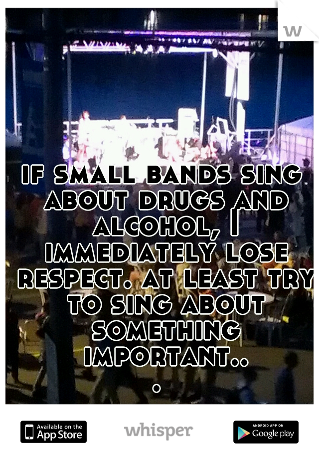 if small bands sing about drugs and alcohol, I immediately lose respect. at least try to sing about something important... 