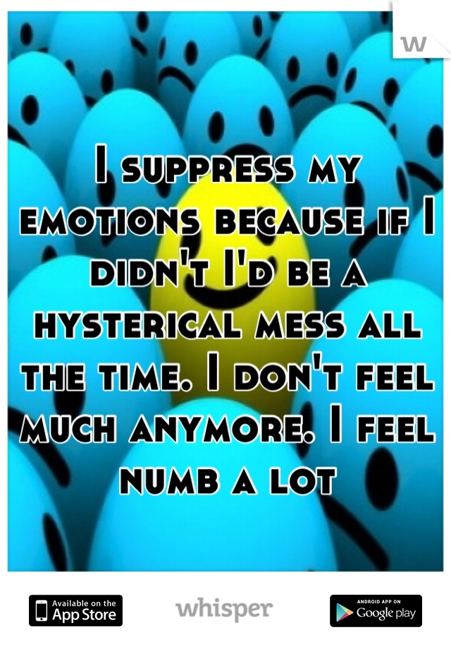 I suppress my emotions because if I didn't I'd be a hysterical mess all the time. I don't feel much anymore. I feel numb a lot