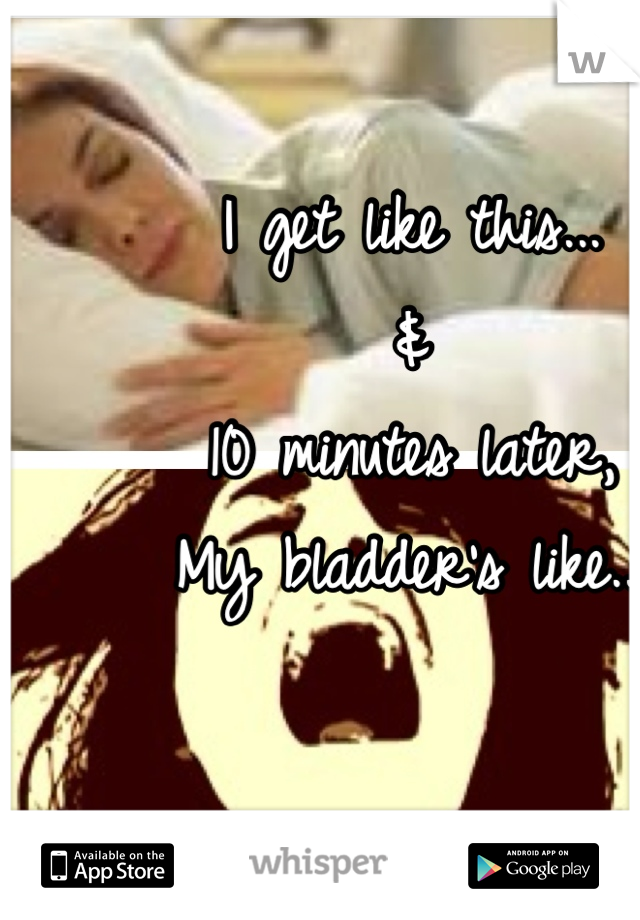 I get like this... 
&
10 minutes later,
My bladder's like...