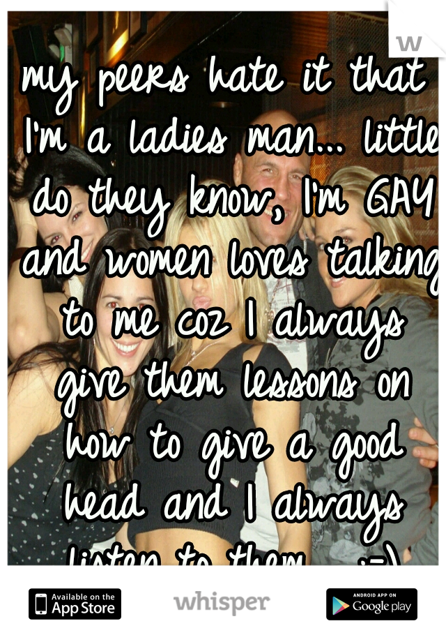 my peers hate it that I'm a ladies man... little do they know, I'm GAY and women loves talking to me coz I always give them lessons on how to give a good head and I always listen to them... ;-)