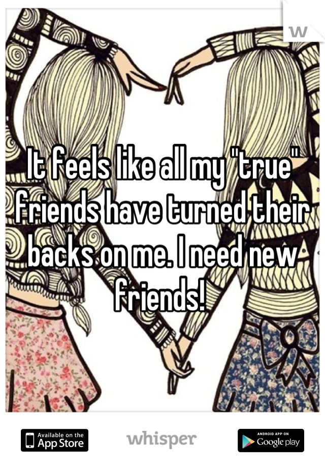 It feels like all my "true" friends have turned their backs on me. I need new friends! 