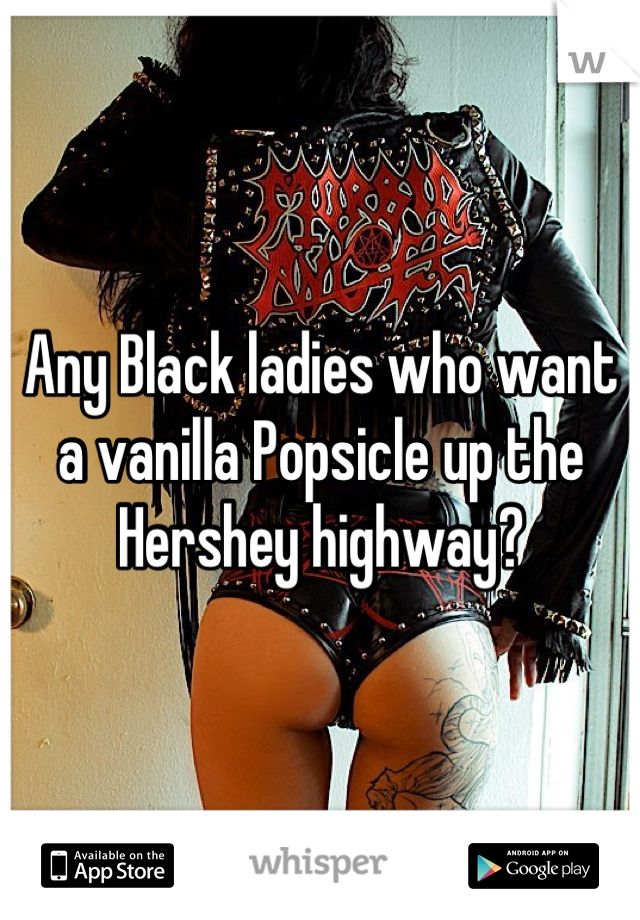 Any Black ladies who want a vanilla Popsicle up the Hershey highway?