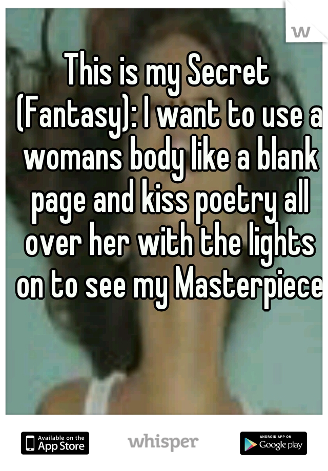 This is my Secret (Fantasy): I want to use a womans body like a blank page and kiss poetry all over her with the lights on to see my Masterpiece