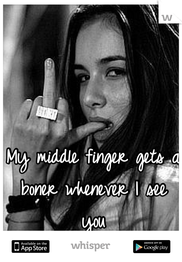 My middle finger gets a boner whenever I see you