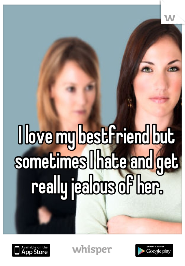 I love my bestfriend but sometimes I hate and get really jealous of her.