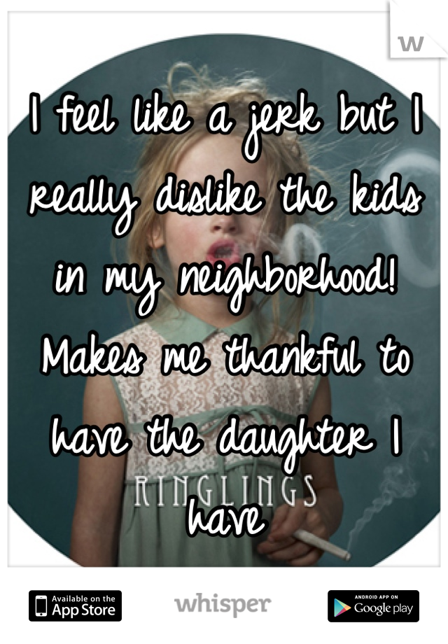 I feel like a jerk but I really dislike the kids in my neighborhood!  Makes me thankful to have the daughter I have