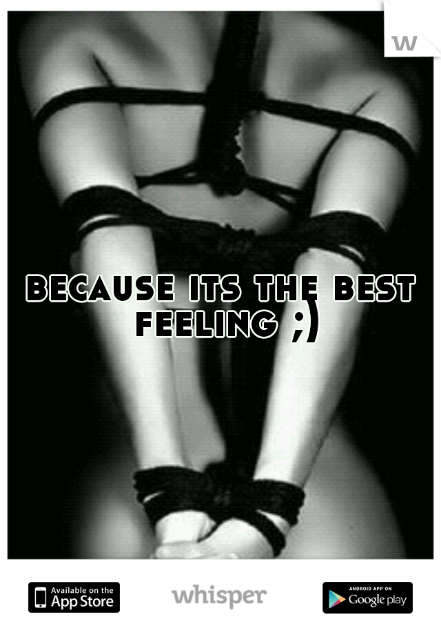 because its the best feeling ;)