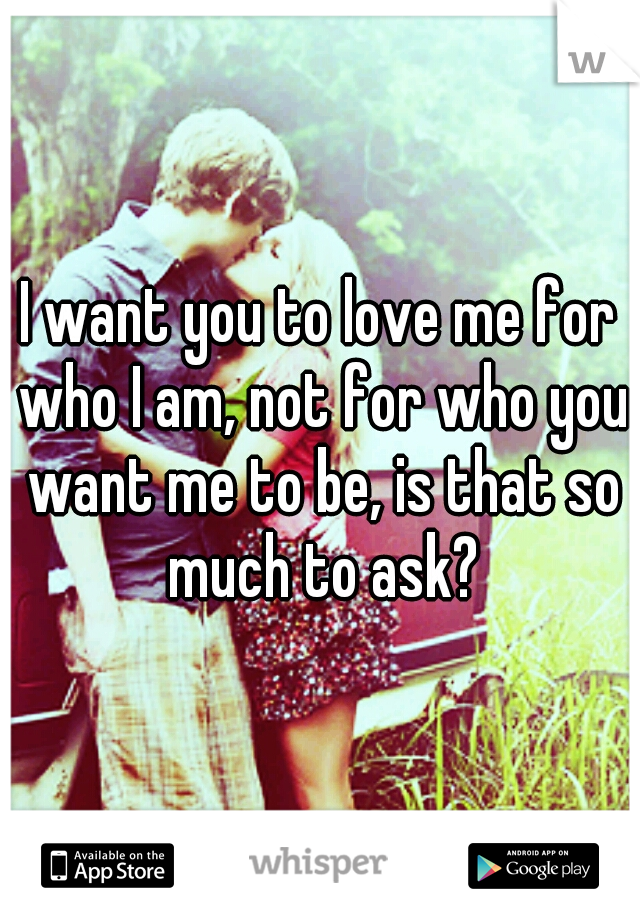 I want you to love me for who I am, not for who you want me to be, is that so much to ask?
