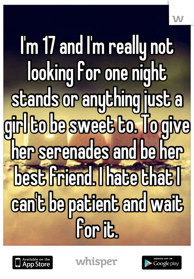 I'm 17 and I'm really not looking for one night stands or anything just a girl to be sweet to. To give her serenades and be her best friend. I hate that I can't be patient and wait for it.