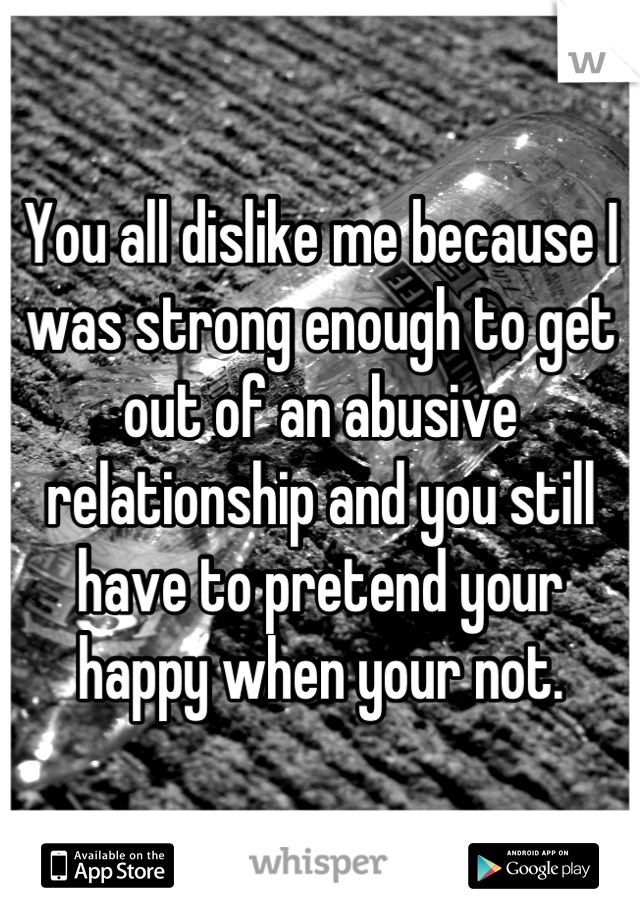 You all dislike me because I was strong enough to get out of an abusive relationship and you still have to pretend your happy when your not.