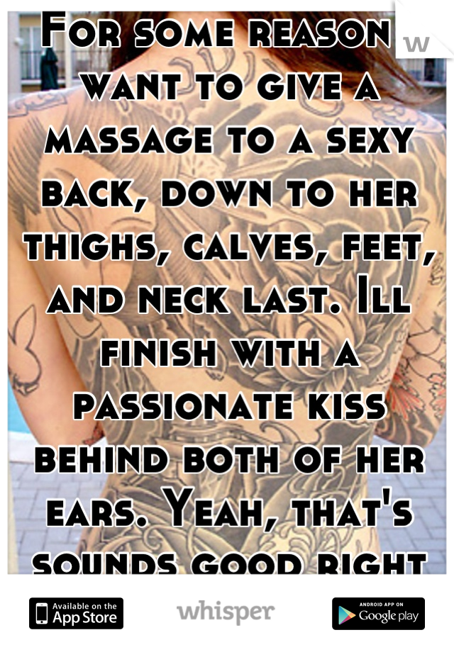 For some reason I want to give a massage to a sexy back, down to her thighs, calves, feet, and neck last. Ill finish with a passionate kiss behind both of her ears. Yeah, that's sounds good right now!