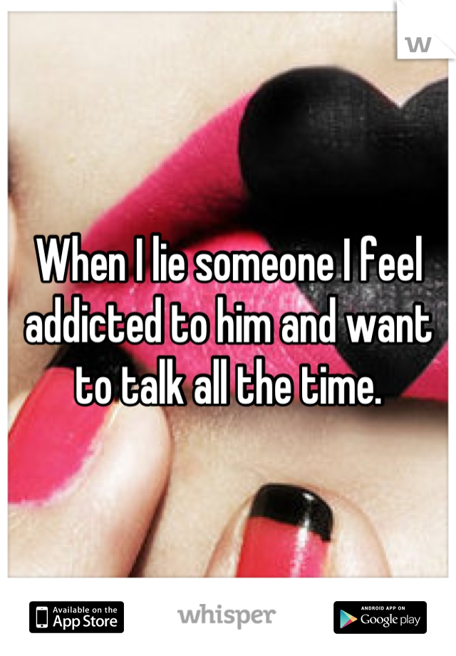 When I lie someone I feel addicted to him and want to talk all the time.