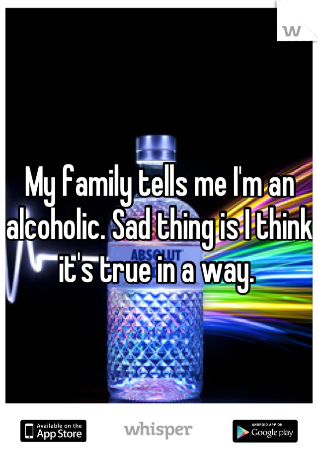 My family tells me I'm an alcoholic. Sad thing is I think it's true in a way. 