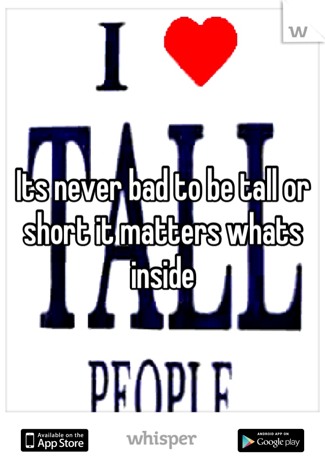 Its never bad to be tall or short it matters whats inside