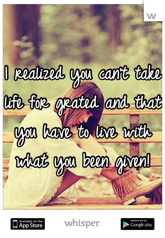 I realized you can't take life for grated and that you have to live with what you been given!
