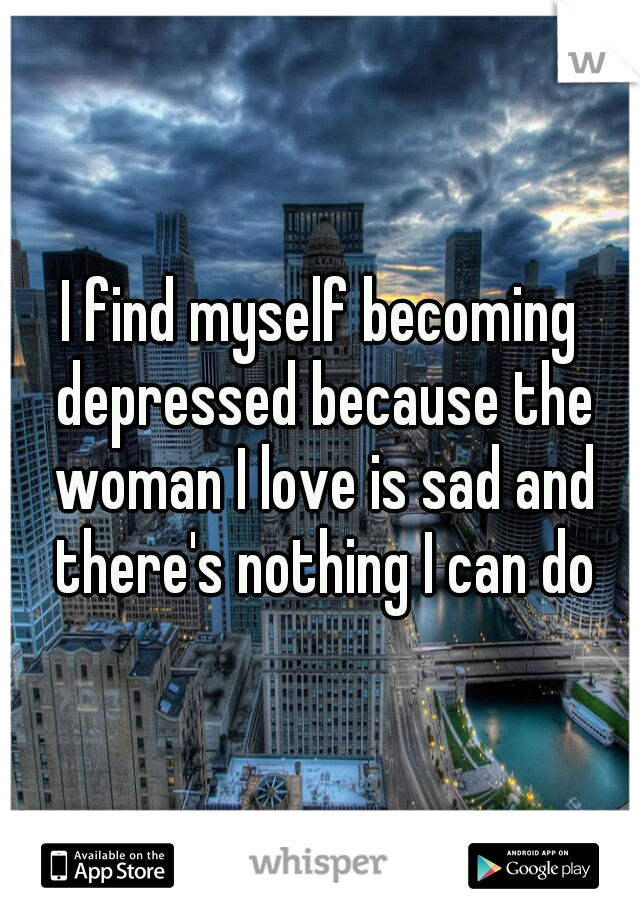 I find myself becoming depressed because the woman I love is sad and there's nothing I can do
