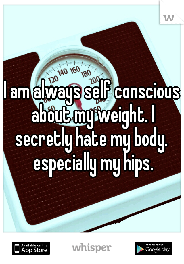 I am always self conscious about my weight. I secretly hate my body.  especially my hips.
