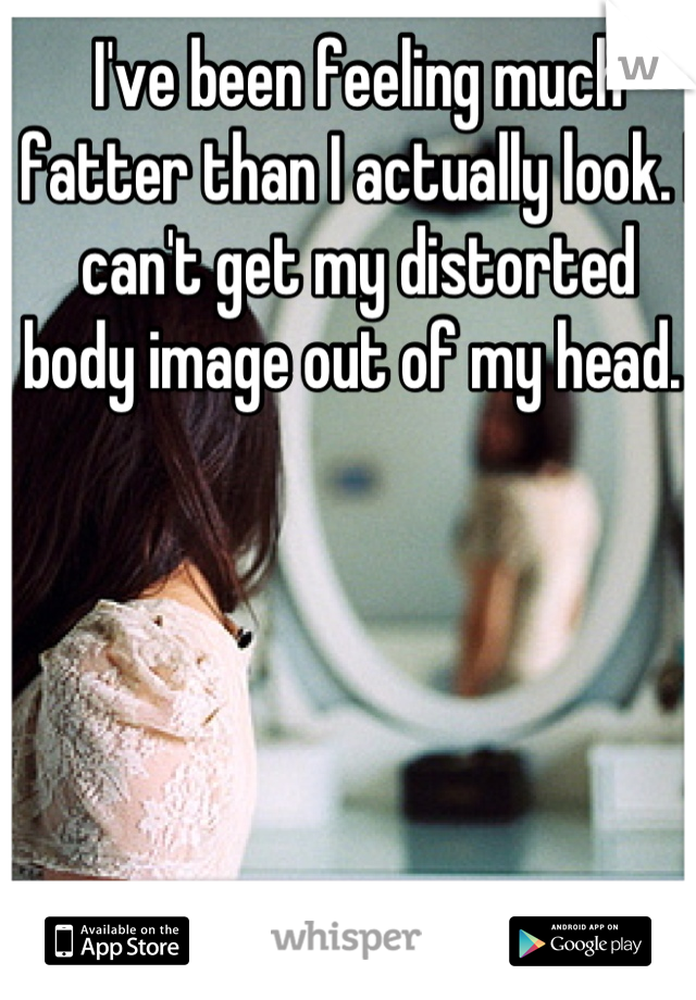 I've been feeling much fatter than I actually look. I can't get my distorted body image out of my head. 