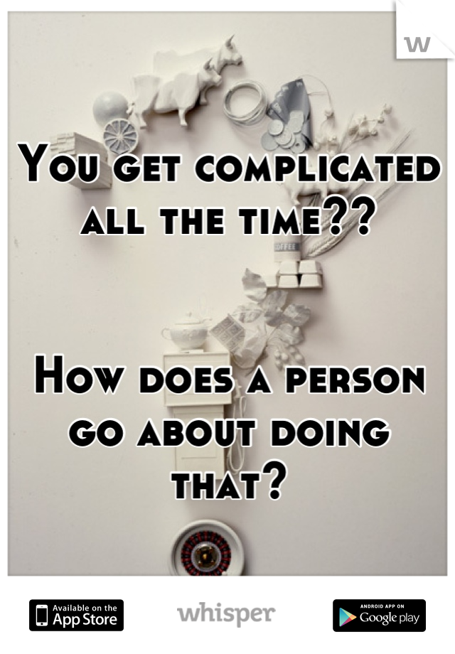 You get complicated all the time?? 


How does a person go about doing that?