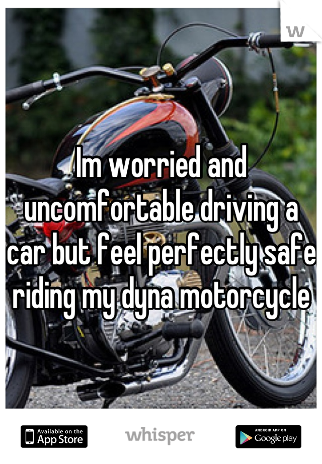Im worried and uncomfortable driving a car but feel perfectly safe riding my dyna motorcycle