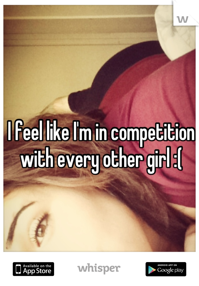 I feel like I'm in competition with every other girl :(