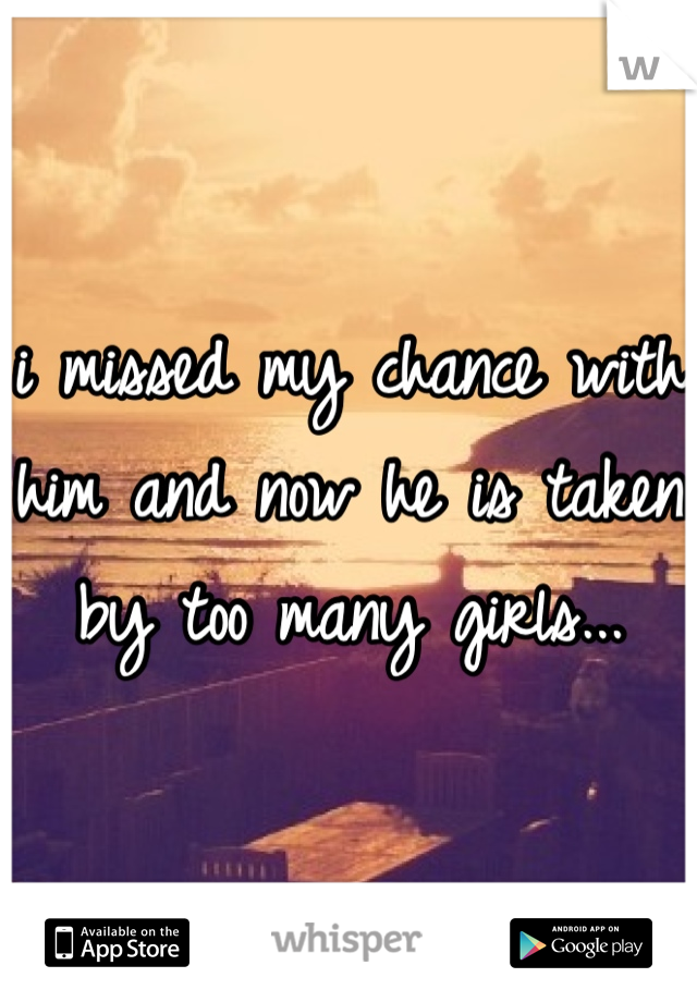 i missed my chance with him and now he is taken by too many girls...