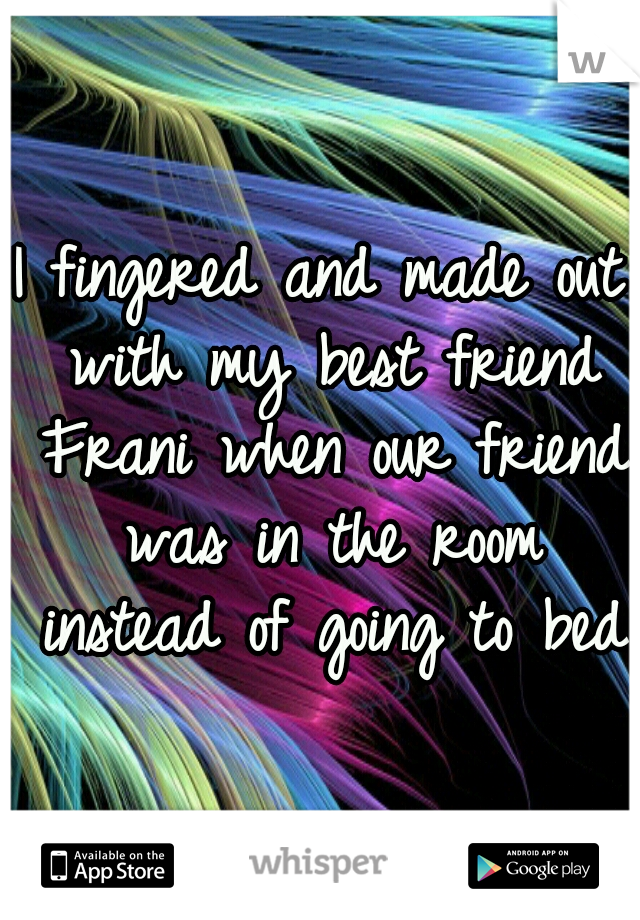 I fingered and made out with my best friend Frani when our friend was in the room instead of going to bed