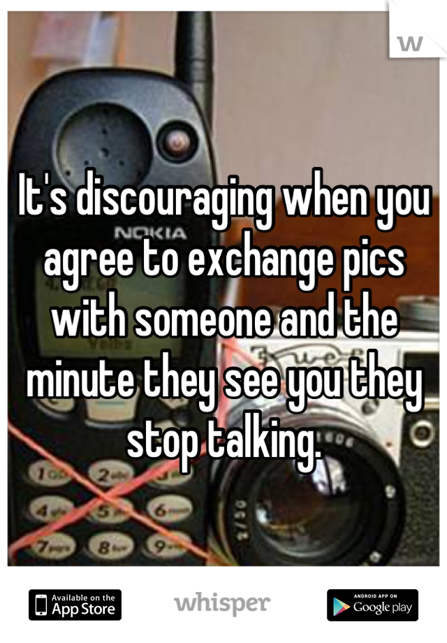 It's discouraging when you agree to exchange pics with someone and the minute they see you they stop talking.