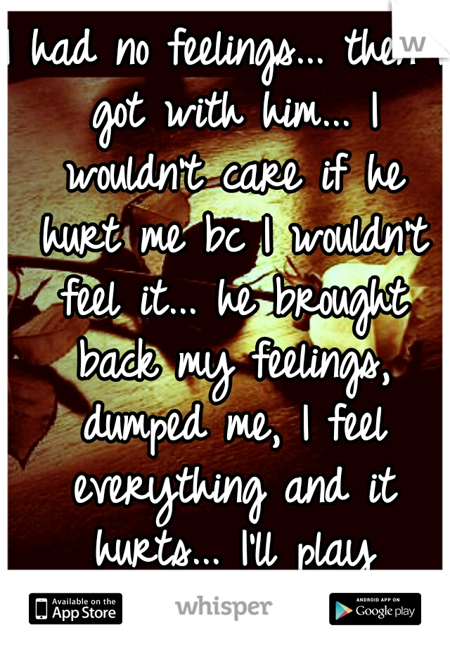 I had no feelings... then I got with him... I wouldn't care if he hurt me bc I wouldn't feel it... he brought back my feelings, dumped me, I feel everything and it hurts... I'll play pretend...