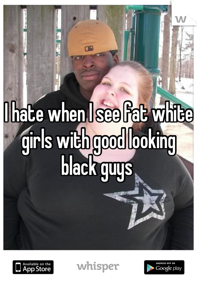 I hate when I see fat white girls with good looking black guys 