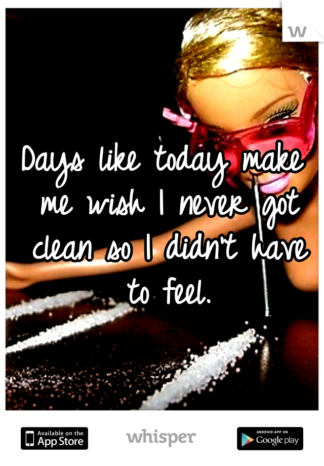 Days like today make me wish I never got clean so I didn't have to feel.