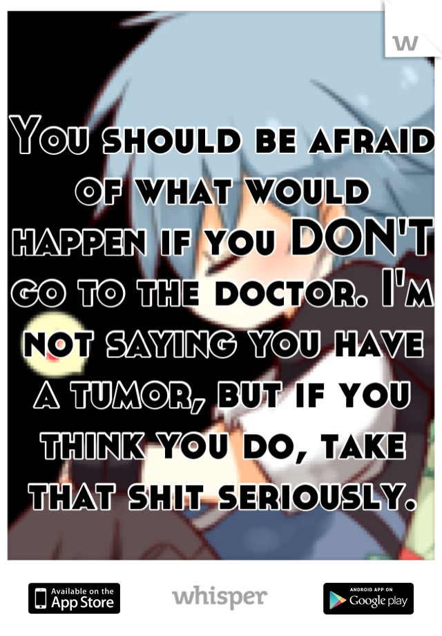 You should be afraid of what would happen if you DON'T go to the doctor. I'm not saying you have a tumor, but if you think you do, take that shit seriously.