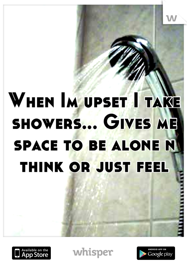 When Im upset I take showers... Gives me space to be alone n think or just feel