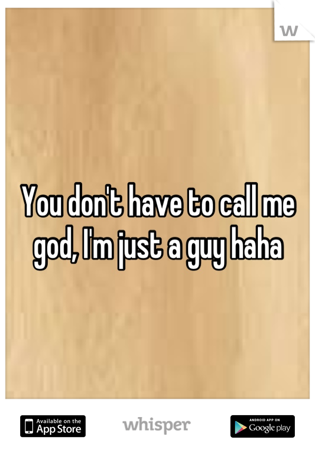 You don't have to call me god, I'm just a guy haha