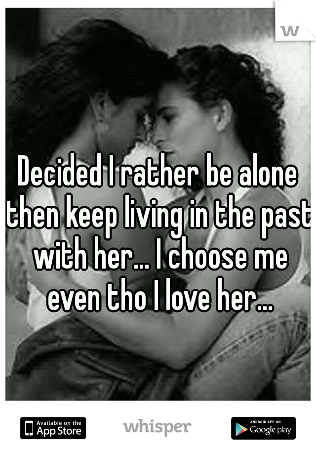 Decided I rather be alone then keep living in the past with her... I choose me even tho I love her...