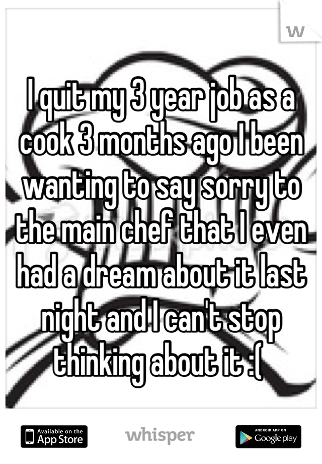 I quit my 3 year job as a cook 3 months ago I been wanting to say sorry to the main chef that I even had a dream about it last night and I can't stop thinking about it :( 