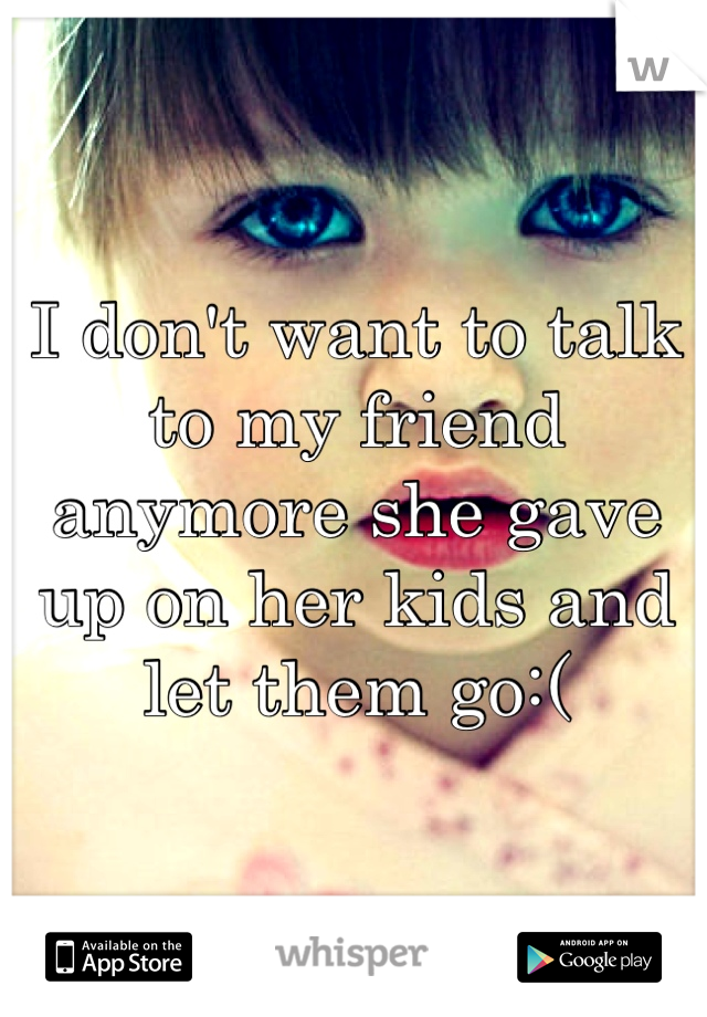 I don't want to talk to my friend anymore she gave up on her kids and let them go:(