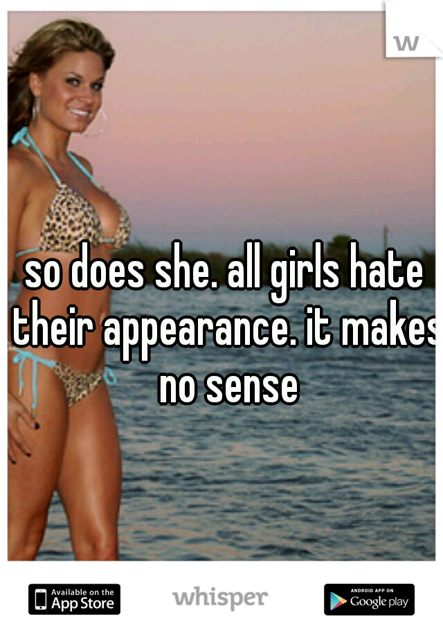 so does she. all girls hate their appearance. it makes no sense