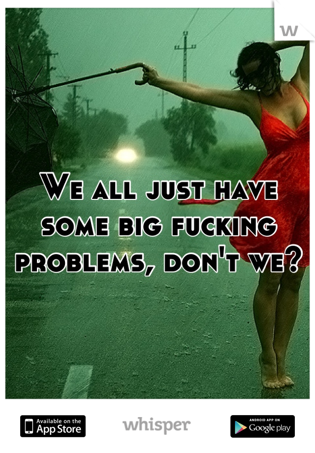 We all just have some big fucking problems, don't we?