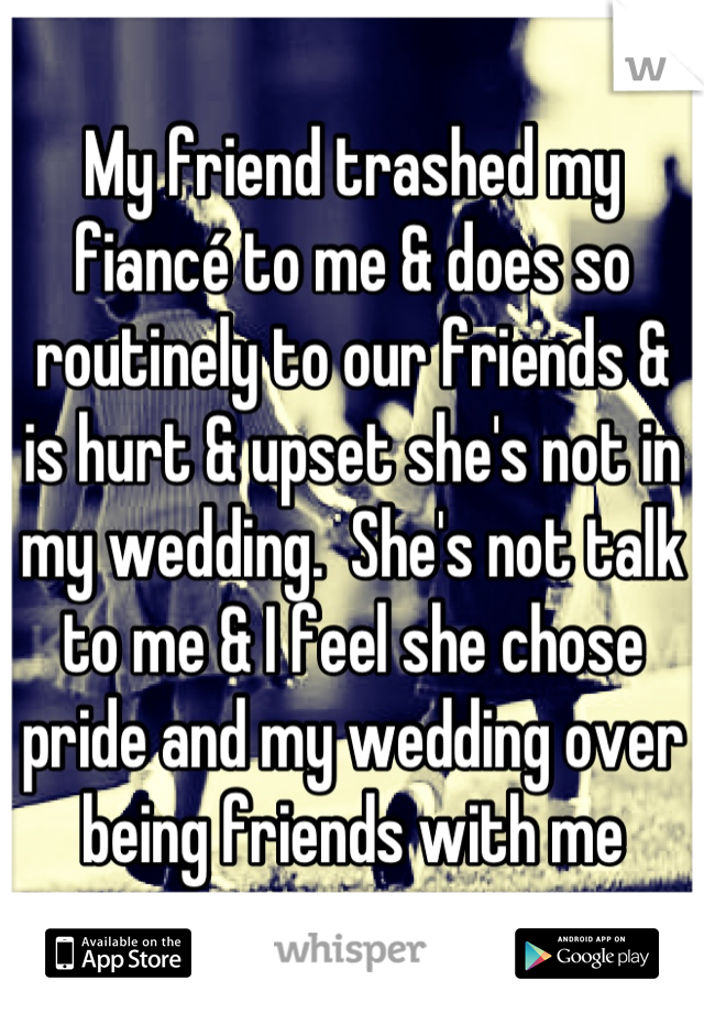 My friend trashed my fiancé to me & does so routinely to our friends & is hurt & upset she's not in my wedding.  She's not talk to me & I feel she chose pride and my wedding over being friends with me