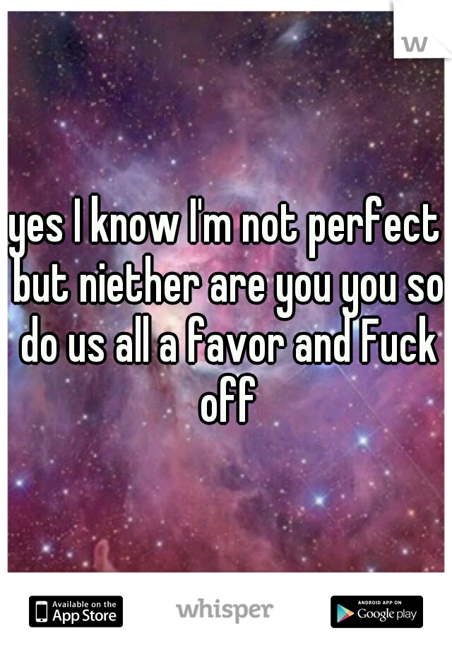 yes I know I'm not perfect but niether are you you so do us all a favor and Fuck off