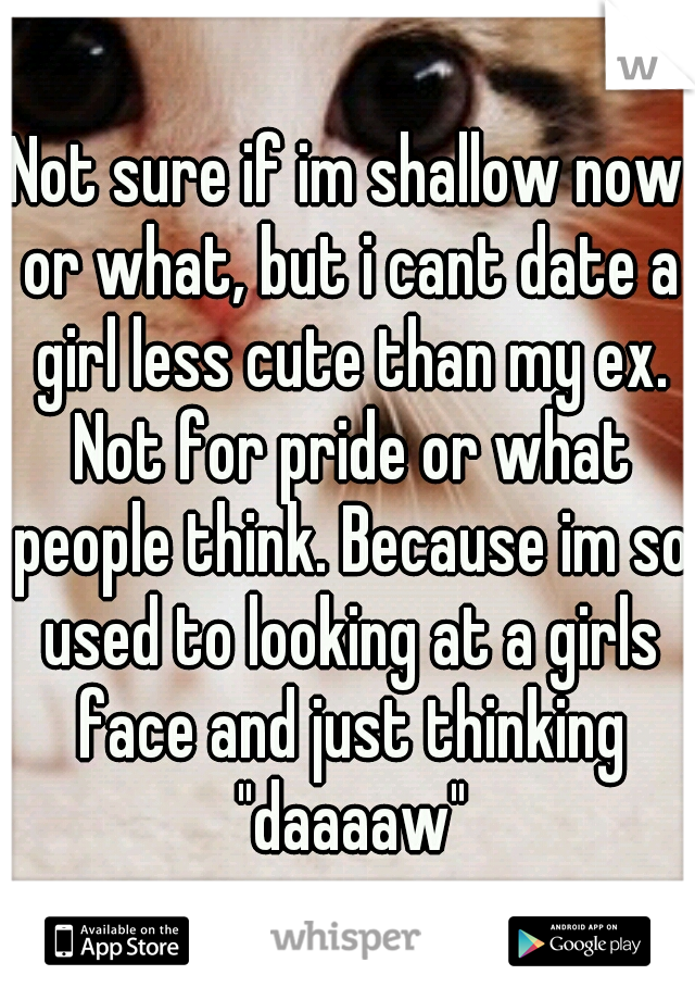 Not sure if im shallow now or what, but i cant date a girl less cute than my ex. Not for pride or what people think. Because im so used to looking at a girls face and just thinking "daaaaw"
