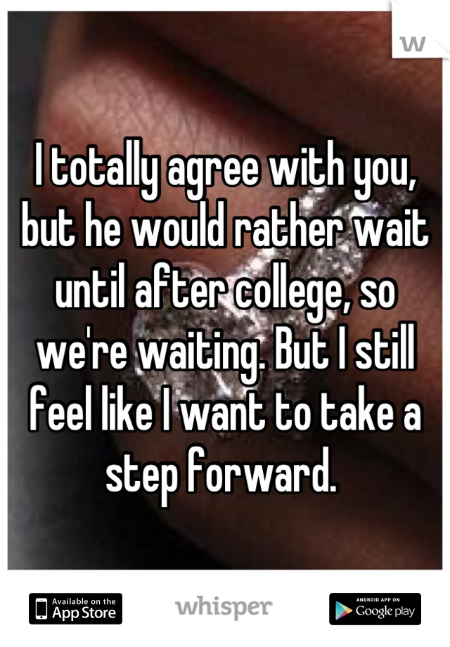 I totally agree with you, but he would rather wait until after college, so we're waiting. But I still feel like I want to take a step forward. 