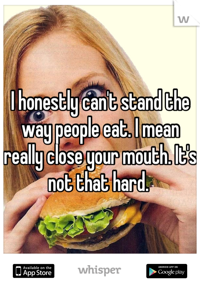 I honestly can't stand the way people eat. I mean really close your mouth. It's not that hard. 