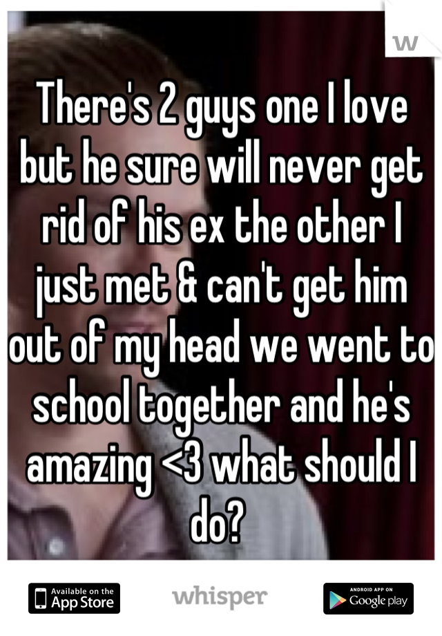 There's 2 guys one I love but he sure will never get rid of his ex the other I just met & can't get him out of my head we went to school together and he's amazing <3 what should I do? 