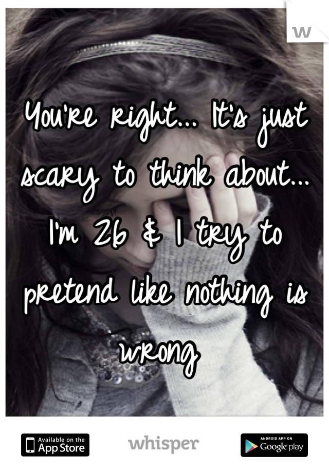 You're right... It's just scary to think about... I'm 26 & I try to pretend like nothing is wrong 
