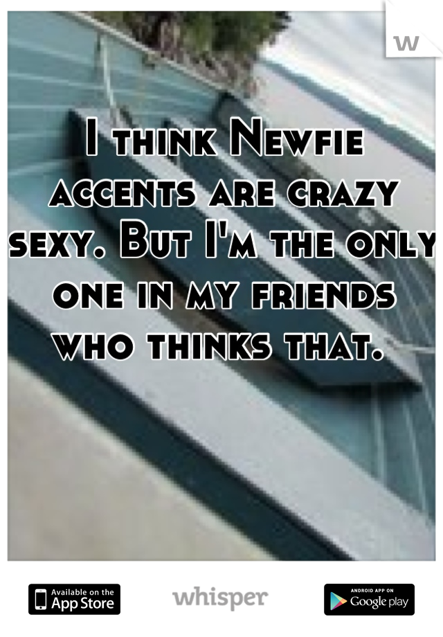 I think Newfie accents are crazy sexy. But I'm the only one in my friends who thinks that. 