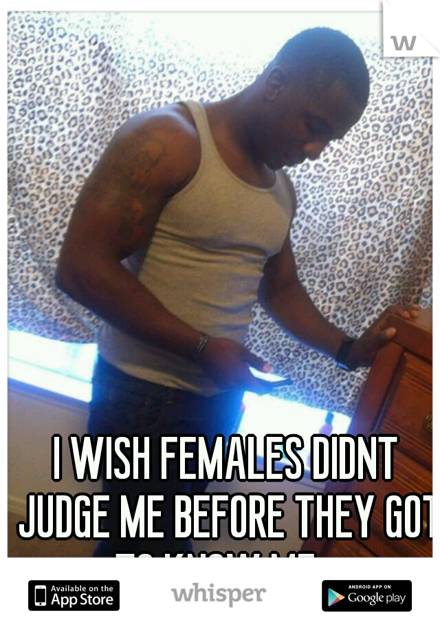 I WISH FEMALES DIDNT JUDGE ME BEFORE THEY GOT TO KNOW ME....