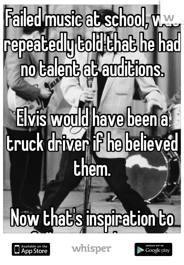 Failed music at school, was repeatedly told that he had no talent at auditions. 

Elvis would have been a truck driver if he believed them.

Now that's inspiration to follow your dream.


