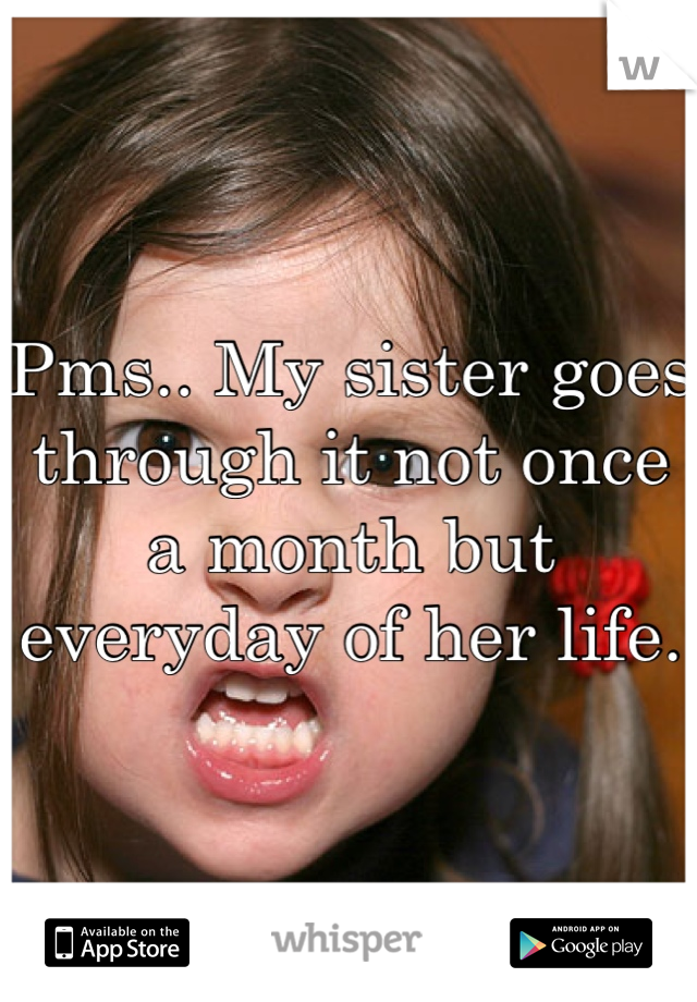 Pms.. My sister goes through it not once a month but everyday of her life.
